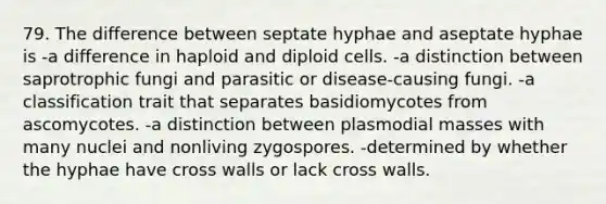 79. The difference between septate hyphae and aseptate hyphae is -a difference in haploid and diploid cells. -a distinction between saprotrophic fungi and parasitic or disease-causing fungi. -a classification trait that separates basidiomycotes from ascomycotes. -a distinction between plasmodial masses with many nuclei and nonliving zygospores. -determined by whether the hyphae have cross walls or lack cross walls.