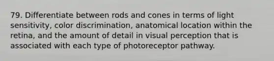 79. Differentiate between rods and cones in terms of light sensitivity, color discrimination, anatomical location within the retina, and the amount of detail in visual perception that is associated with each type of photoreceptor pathway.