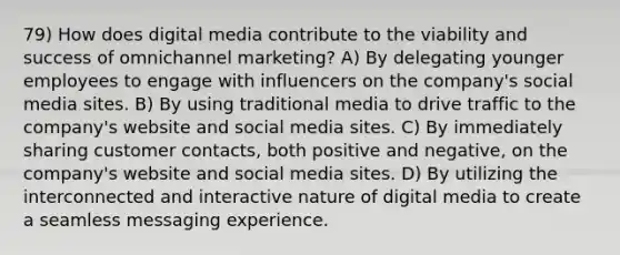 79) How does digital media contribute to the viability and success of omnichannel marketing? A) By delegating younger employees to engage with influencers on the company's social media sites. B) By using traditional media to drive traffic to the company's website and social media sites. C) By immediately sharing customer contacts, both positive and negative, on the company's website and social media sites. D) By utilizing the interconnected and interactive nature of digital media to create a seamless messaging experience.