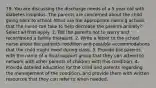 79. You are discussing the discharge needs of a 5 year old with diabetes insipidus. The parents are concerned about the child going back to school. What are the appropriate nursing actions that the nurse can take to help decrease the parents anxiety? Select all that apply. 1. Tell the parents not to worry and recommend a family therapist. 2. Write a letter to the school nurse about the patients condition and possible accommodations that the child might need during class. 3. Provide the parents with the name of a local support group that they can attend to network with other parents of children with this condition. 4. Provide detailed education for the child and parents regarding the management of the condition, and provide them with written resources that they can refer to when needed.