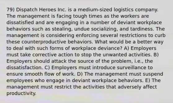 79) Dispatch Heroes Inc. is a medium-sized logistics company. The management is facing tough times as the workers are dissatisfied and are engaging in a number of deviant workplace behaviors such as stealing, undue socializing, and tardiness. The management is considering enforcing several restrictions to curb these counterproductive behaviors. What would be a better way to deal with such forms of workplace deviance? A) Employers must take corrective action to stop the unwanted activities. B) Employers should attack the source of the problem, i.e., the dissatisfaction. C) Employers must introduce surveillance to ensure smooth flow of work. D) The management must suspend employees who engage in deviant workplace behaviors. E) The management must restrict the activities that adversely affect productivity.