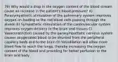 79) Why would a drop in the oxygen content of the blood stream cause an increase in the patient's blood pressure? A) Parasympathetic stimulation of the pulmonary system improves oxygen on-loading to the red blood cells passing through the alveoli B) Sympathetic stimulation of the cardiovascular system improves oxygen delivery to the brain and tissues C) Vasoconstriction caused by the parasympathetic nervous system causes oxygenated blood to be shunted from the peripheral capillary beds and to the brain D) Vasodilation will allow more blood flow to reach the lungs, thereby increasing the oxygen content of the blood and providing for better perfusion to the brain and body