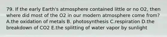 79. If the early Earth's atmosphere contained little or no O2, then where did most of the O2 in our modern atmosphere come from? A.the oxidation of metals B. photosynthesis C.respiration D.the breakdown of CO2 E.the splitting of water vapor by sunlight