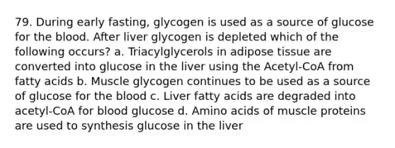 79. During early fasting, glycogen is used as a source of glucose for the blood. After liver glycogen is depleted which of the following occurs? a. Triacylglycerols in adipose tissue are converted into glucose in the liver using the Acetyl-CoA from fatty acids b. Muscle glycogen continues to be used as a source of glucose for the blood c. Liver fatty acids are degraded into acetyl-CoA for blood glucose d. Amino acids of muscle proteins are used to synthesis glucose in the liver