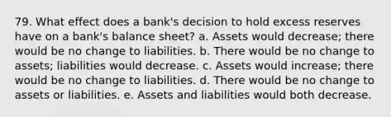 79. What effect does a bank's decision to hold excess reserves have on a bank's balance sheet? a. Assets would decrease; there would be no change to liabilities. b. There would be no change to assets; liabilities would decrease. c. Assets would increase; there would be no change to liabilities. d. There would be no change to assets or liabilities. e. Assets and liabilities would both decrease.