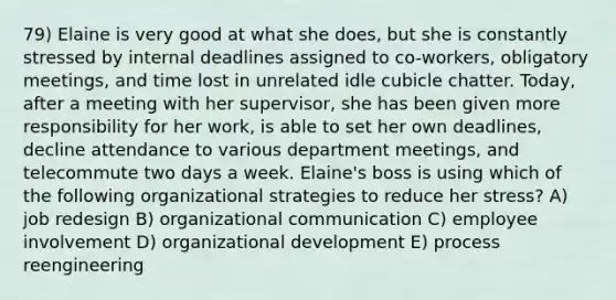79) Elaine is very good at what she does, but she is constantly stressed by internal deadlines assigned to co-workers, obligatory meetings, and time lost in unrelated idle cubicle chatter. Today, after a meeting with her supervisor, she has been given more responsibility for her work, is able to set her own deadlines, decline attendance to various department meetings, and telecommute two days a week. Elaine's boss is using which of the following organizational strategies to reduce her stress? A) job redesign B) organizational communication C) employee involvement D) organizational development E) process reengineering