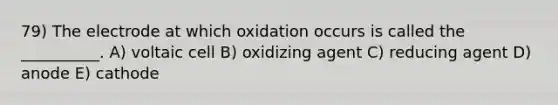 79) The electrode at which oxidation occurs is called the __________. A) voltaic cell B) oxidizing agent C) reducing agent D) anode E) cathode