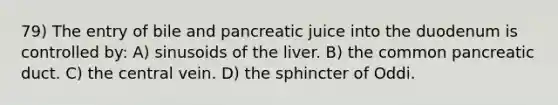 79) The entry of bile and pancreatic juice into the duodenum is controlled by: A) sinusoids of the liver. B) the common pancreatic duct. C) the central vein. D) the sphincter of Oddi.