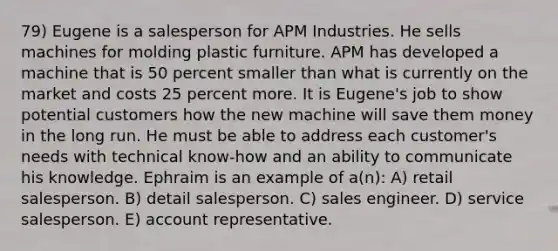 79) Eugene is a salesperson for APM Industries. He sells machines for molding plastic furniture. APM has developed a machine that is 50 percent smaller than what is currently on the market and costs 25 percent more. It is Eugene's job to show potential customers how the new machine will save them money in the long run. He must be able to address each customer's needs with technical know-how and an ability to communicate his knowledge. Ephraim is an example of a(n): A) retail salesperson. B) detail salesperson. C) sales engineer. D) service salesperson. E) account representative.