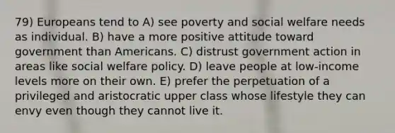 79) Europeans tend to A) see poverty and social welfare needs as individual. B) have a more positive attitude toward government than Americans. C) distrust government action in areas like social welfare policy. D) leave people at low-income levels more on their own. E) prefer the perpetuation of a privileged and aristocratic upper class whose lifestyle they can envy even though they cannot live it.