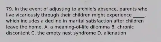 79. In the event of adjusting to a child's absence, parents who live vicariously through their children might experience _____, which includes a decline in marital satisfaction after children leave the home. A. a meaning-of-life dilemma B. chronic discontent C. the empty nest syndrome D. alienation