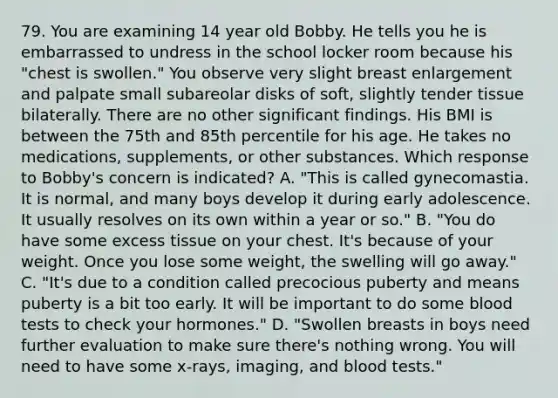 79. You are examining 14 year old Bobby. He tells you he is embarrassed to undress in the school locker room because his "chest is swollen." You observe very slight breast enlargement and palpate small subareolar disks of soft, slightly tender tissue bilaterally. There are no other significant findings. His BMI is between the 75th and 85th percentile for his age. He takes no medications, supplements, or other substances. Which response to Bobby's concern is indicated? A. "This is called gynecomastia. It is normal, and many boys develop it during early adolescence. It usually resolves on its own within a year or so." B. "You do have some excess tissue on your chest. It's because of your weight. Once you lose some weight, the swelling will go away." C. "It's due to a condition called precocious puberty and means puberty is a bit too early. It will be important to do some blood tests to check your hormones." D. "Swollen breasts in boys need further evaluation to make sure there's nothing wrong. You will need to have some x-rays, imaging, and blood tests."