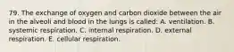 79. The exchange of oxygen and carbon dioxide between the air in the alveoli and blood in the lungs is called: A. ventilation. B. systemic respiration. C. internal respiration. D. external respiration. E. cellular respiration.