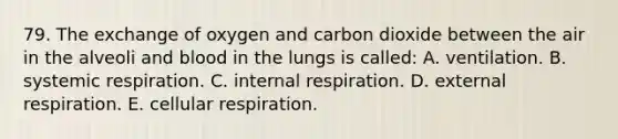 79. The exchange of oxygen and carbon dioxide between the air in the alveoli and blood in the lungs is called: A. ventilation. B. systemic respiration. C. internal respiration. D. external respiration. E. cellular respiration.