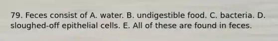 79. Feces consist of A. water. B. undigestible food. C. bacteria. D. sloughed-off epithelial cells. E. All of these are found in feces.