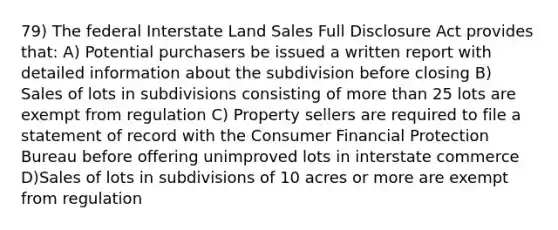 79) The federal Interstate Land Sales Full Disclosure Act provides that: A) Potential purchasers be issued a written report with detailed information about the subdivision before closing B) Sales of lots in subdivisions consisting of <a href='https://www.questionai.com/knowledge/keWHlEPx42-more-than' class='anchor-knowledge'>more than</a> 25 lots are exempt from regulation C) Property sellers are required to file a statement of record with the Consumer Financial Protection Bureau before offering unimproved lots in interstate commerce D)Sales of lots in subdivisions of 10 acres or more are exempt from regulation