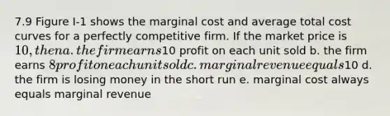 7.9 Figure I-1 shows the marginal cost and average total cost curves for a perfectly competitive firm. If the market price is 10, then a. the firm earns10 profit on each unit sold b. the firm earns 8 profit on each unit sold c. marginal revenue equals10 d. the firm is losing money in the short run e. marginal cost always equals marginal revenue