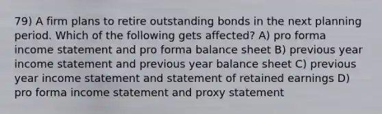 79) A firm plans to retire outstanding bonds in the next planning period. Which of the following gets affected? A) pro forma income statement and pro forma balance sheet B) previous year income statement and previous year balance sheet C) previous year income statement and statement of retained earnings D) pro forma income statement and proxy statement