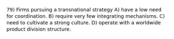 79) Firms pursuing a transnational strategy A) have a low need for coordination. B) require very few integrating mechanisms. C) need to cultivate a strong culture. D) operate with a worldwide product division structure.