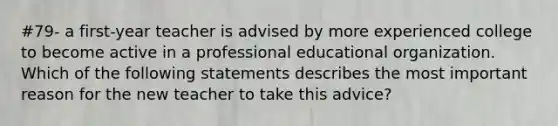 #79- a first-year teacher is advised by more experienced college to become active in a professional educational organization. Which of the following statements describes the most important reason for the new teacher to take this advice?