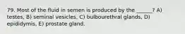 79. Most of the fluid in semen is produced by the ______? A) testes, B) seminal vesicles, C) bulbourethral glands, D) epididymis, E) prostate gland.