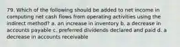 79. Which of the following should be added to net income in computing net cash flows from operating activities using the indirect method? a. an increase in inventory b. a decrease in accounts payable c. preferred dividends declared and paid d. a decrease in accounts receivable