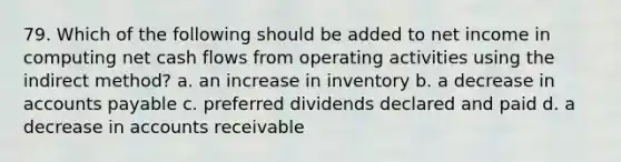 79. Which of the following should be added to net income in computing net cash flows from operating activities using the indirect method? a. an increase in inventory b. a decrease in accounts payable c. preferred dividends declared and paid d. a decrease in accounts receivable