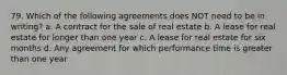 79. Which of the following agreements does NOT need to be in writing? a. A contract for the sale of real estate b. A lease for real estate for longer than one year c. A lease for real estate for six months d. Any agreement for which performance time is greater than one year