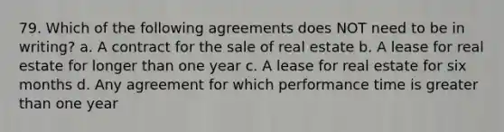 79. Which of the following agreements does NOT need to be in writing? a. A contract for the sale of real estate b. A lease for real estate for longer than one year c. A lease for real estate for six months d. Any agreement for which performance time is greater than one year