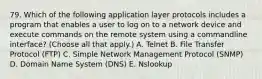 79. Which of the following application layer protocols includes a program that enables a user to log on to a network device and execute commands on the remote system using a commandline interface? (Choose all that apply.) A. Telnet B. File Transfer Protocol (FTP) C. Simple Network Management Protocol (SNMP) D. Domain Name System (DNS) E. Nslookup