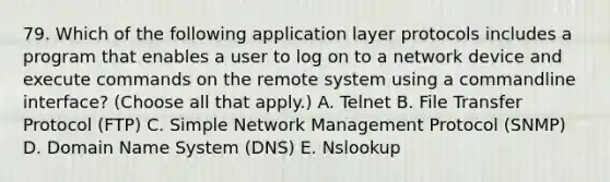 79. Which of the following application layer protocols includes a program that enables a user to log on to a network device and execute commands on the remote system using a commandline interface? (Choose all that apply.) A. Telnet B. File Transfer Protocol (FTP) C. Simple Network Management Protocol (SNMP) D. Domain Name System (DNS) E. Nslookup