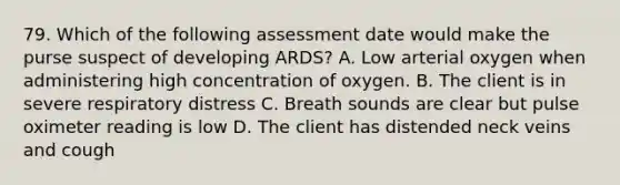 79. Which of the following assessment date would make the purse suspect of developing ARDS? A. Low arterial oxygen when administering high concentration of oxygen. B. The client is in severe respiratory distress C. Breath sounds are clear but pulse oximeter reading is low D. The client has distended neck veins and cough