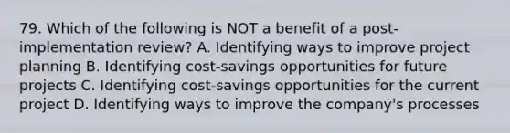 79. Which of the following is NOT a benefit of a post-implementation review? A. Identifying ways to improve project planning B. Identifying cost-savings opportunities for future projects C. Identifying cost-savings opportunities for the current project D. Identifying ways to improve the company's processes