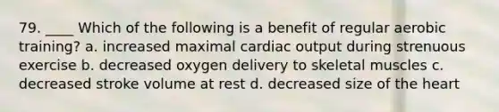 79. ____ Which of the following is a benefit of regular aerobic training? a. increased maximal cardiac output during strenuous exercise b. decreased oxygen delivery to skeletal muscles c. decreased stroke volume at rest d. decreased size of the heart