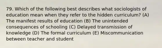 79. Which of the following best describes what sociologists of education mean when they refer to the hidden curriculum? (A) The manifest results of education (B) The unintended consequences of schooling (C) Delayed transmission of knowledge (D) The formal curriculum (E) Miscommunication between teacher and student