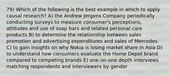 79) Which of the following is the best example in which to apply causal research? A) the Andrew Jergens Company periodically conducting surveys to measure consumer's perceptions, attitudes and use of soap bars and related personal care products B) to determine the relationship between sales promotion and advertising expenditures and sales of Mercedes C) to gain insights on why Nokia is losing market share in Asia D) to understand how consumers evaluate the Home Depot brand compared to competing brands E) one-on-one depth interviews matching respondents and interviewers by gender