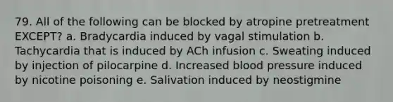 79. All of the following can be blocked by atropine pretreatment EXCEPT? a. Bradycardia induced by vagal stimulation b. Tachycardia that is induced by ACh infusion c. Sweating induced by injection of pilocarpine d. Increased blood pressure induced by nicotine poisoning e. Salivation induced by neostigmine