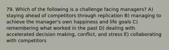 79. Which of the following is a challenge facing managers? A) staying ahead of competitors through replication B) managing to achieve the manager's own happiness and life goals C) remembering what worked in the past D) dealing with accelerated decision making, conflict, and stress E) collaborating with competitors