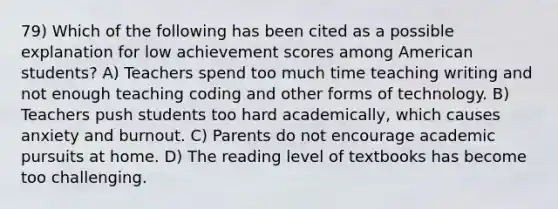 79) Which of the following has been cited as a possible explanation for low achievement scores among American students? A) Teachers spend too much time teaching writing and not enough teaching coding and other forms of technology. B) Teachers push students too hard academically, which causes anxiety and burnout. C) Parents do not encourage academic pursuits at home. D) The reading level of textbooks has become too challenging.