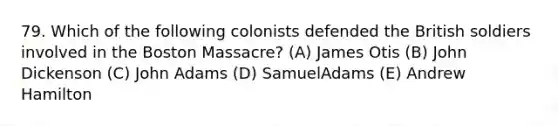 79. Which of the following colonists defended the British soldiers involved in the Boston Massacre? (A) James Otis (B) John Dickenson (C) John Adams (D) SamuelAdams (E) Andrew Hamilton