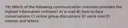 79) Which of the following communication channels provides the highest information richness? A) e-mail B) face-to-face conversations C) online group discussions D) voice mail E) memos and letters