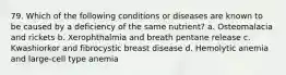 79. Which of the following conditions or diseases are known to be caused by a deficiency of the same nutrient? a. Osteomalacia and rickets b. Xerophthalmia and breath pentane release c. Kwashiorkor and fibrocystic breast disease d. Hemolytic anemia and large-cell type anemia