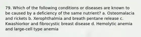 79. Which of the following conditions or diseases are known to be caused by a deficiency of the same nutrient? a. Osteomalacia and rickets b. Xerophthalmia and breath pentane release c. Kwashiorkor and fibrocystic breast disease d. Hemolytic anemia and large-cell type anemia