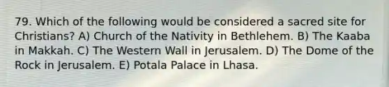 79. Which of the following would be considered a sacred site for Christians? A) Church of the Nativity in Bethlehem. B) The Kaaba in Makkah. C) The Western Wall in Jerusalem. D) The Dome of the Rock in Jerusalem. E) Potala Palace in Lhasa.