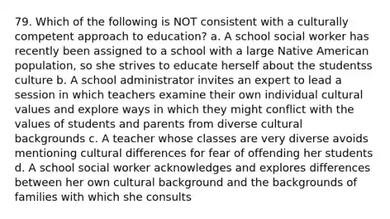 79. Which of the following is NOT consistent with a culturally competent approach to education? a. A school social worker has recently been assigned to a school with a large Native American population, so she strives to educate herself about the studentss culture b. A school administrator invites an expert to lead a session in which teachers examine their own individual cultural values and explore ways in which they might conflict with the values of students and parents from diverse cultural backgrounds c. A teacher whose classes are very diverse avoids mentioning cultural differences for fear of offending her students d. A school social worker acknowledges and explores differences between her own cultural background and the backgrounds of families with which she consults