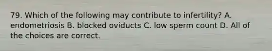 79. Which of the following may contribute to infertility? A. endometriosis B. blocked oviducts C. low sperm count D. All of the choices are correct.