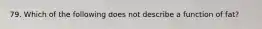 79. Which of the following does not describe a function of fat?