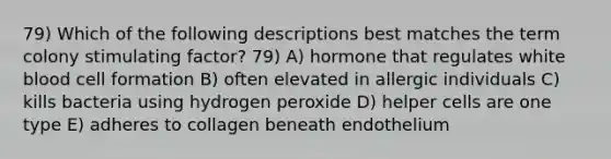 79) Which of the following descriptions best matches the term colony stimulating factor? 79) A) hormone that regulates white blood cell formation B) often elevated in allergic individuals C) kills bacteria using hydrogen peroxide D) helper cells are one type E) adheres to collagen beneath endothelium