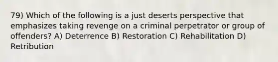 79) Which of the following is a just deserts perspective that emphasizes taking revenge on a criminal perpetrator or group of offenders? A) Deterrence B) Restoration C) Rehabilitation D) Retribution