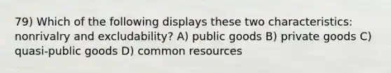 79) Which of the following displays these two characteristics: nonrivalry and excludability? A) public goods B) private goods C) quasi-public goods D) common resources